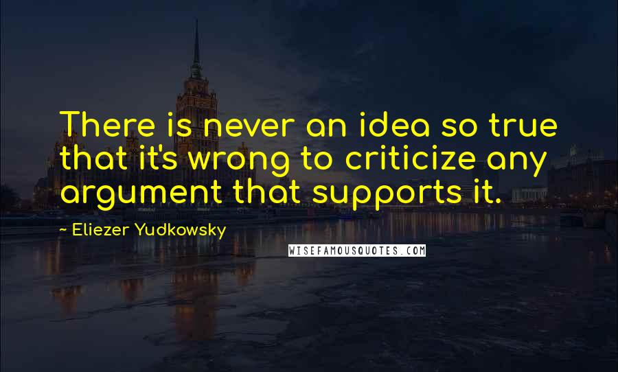 Eliezer Yudkowsky Quotes: There is never an idea so true that it's wrong to criticize any argument that supports it.