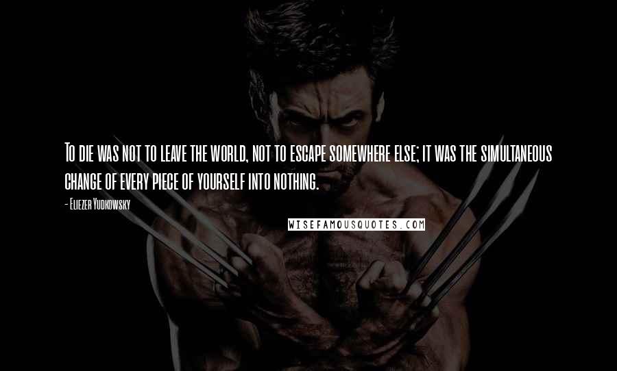 Eliezer Yudkowsky Quotes: To die was not to leave the world, not to escape somewhere else; it was the simultaneous change of every piece of yourself into nothing.