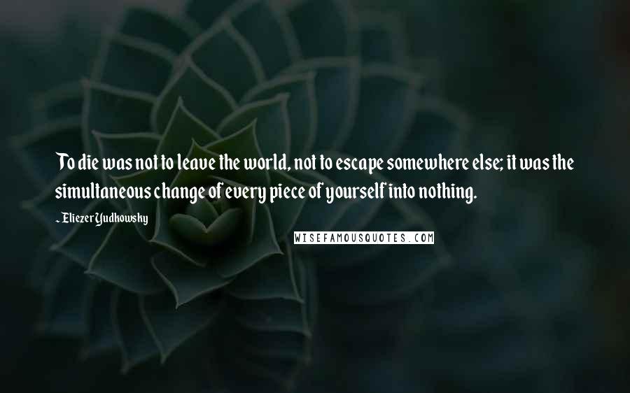 Eliezer Yudkowsky Quotes: To die was not to leave the world, not to escape somewhere else; it was the simultaneous change of every piece of yourself into nothing.