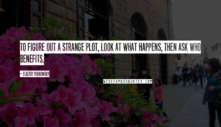 Eliezer Yudkowsky Quotes: To figure out a strange plot, look at what happens, then ask who benefits.