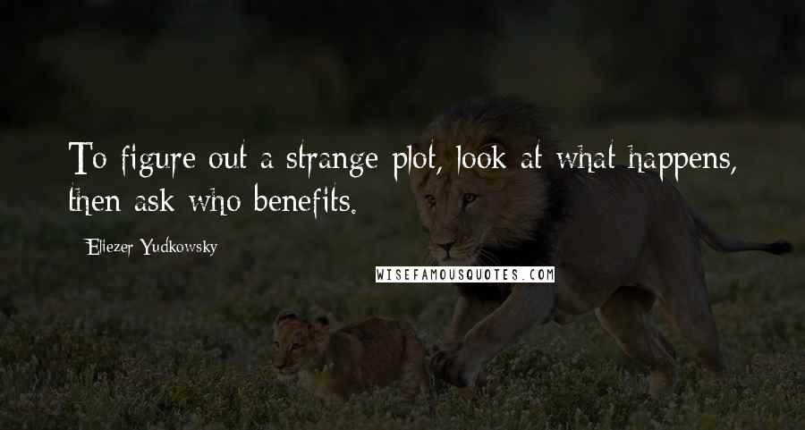 Eliezer Yudkowsky Quotes: To figure out a strange plot, look at what happens, then ask who benefits.