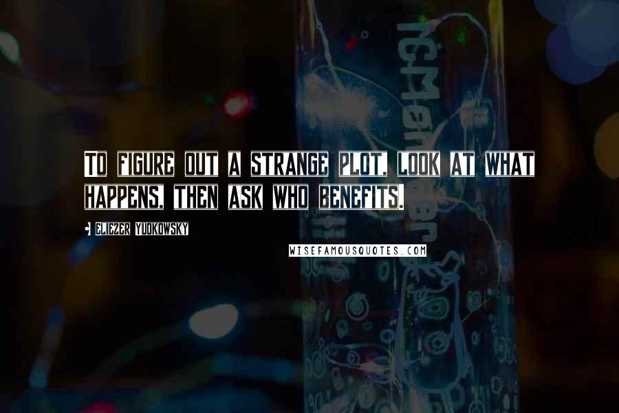 Eliezer Yudkowsky Quotes: To figure out a strange plot, look at what happens, then ask who benefits.