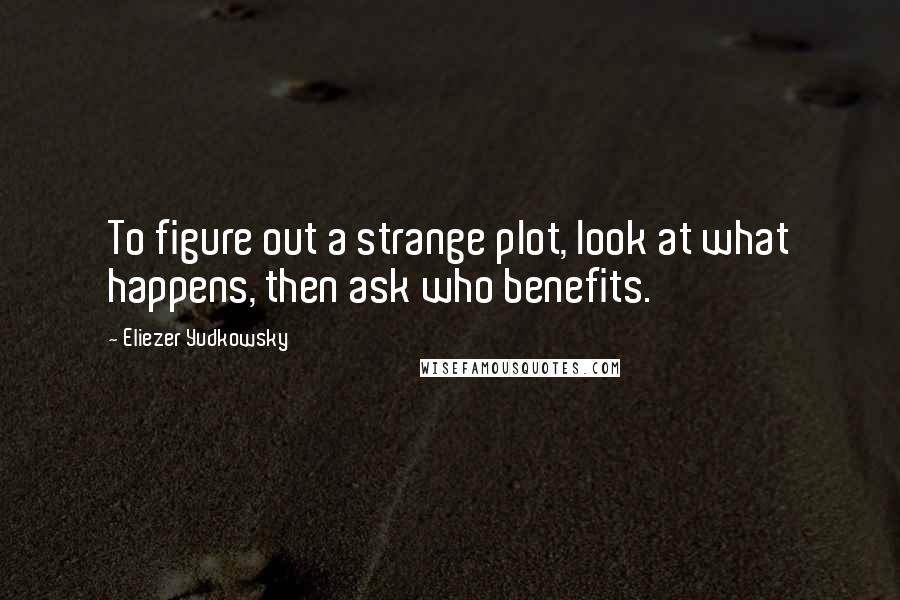 Eliezer Yudkowsky Quotes: To figure out a strange plot, look at what happens, then ask who benefits.