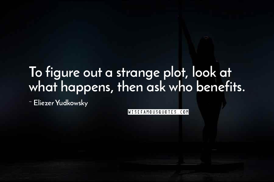 Eliezer Yudkowsky Quotes: To figure out a strange plot, look at what happens, then ask who benefits.