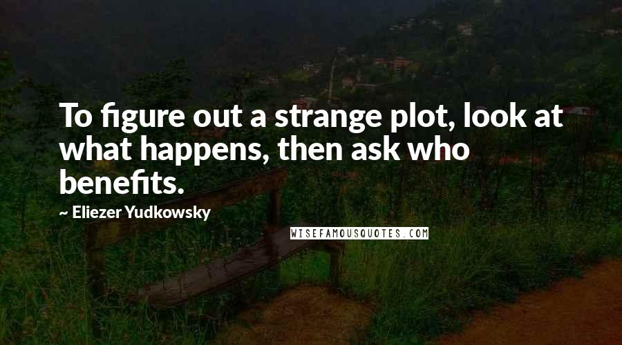 Eliezer Yudkowsky Quotes: To figure out a strange plot, look at what happens, then ask who benefits.