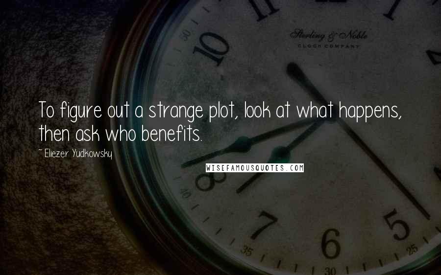 Eliezer Yudkowsky Quotes: To figure out a strange plot, look at what happens, then ask who benefits.