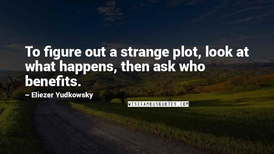 Eliezer Yudkowsky Quotes: To figure out a strange plot, look at what happens, then ask who benefits.