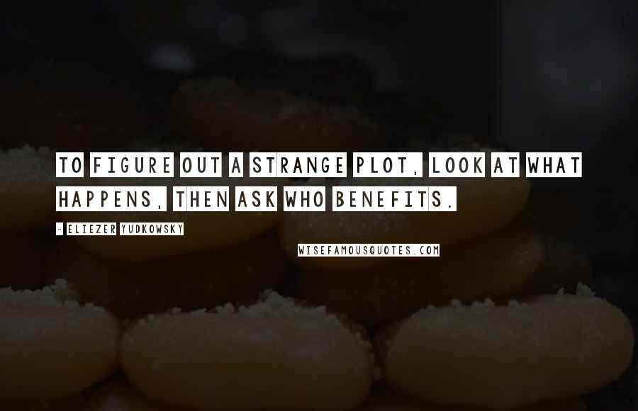 Eliezer Yudkowsky Quotes: To figure out a strange plot, look at what happens, then ask who benefits.