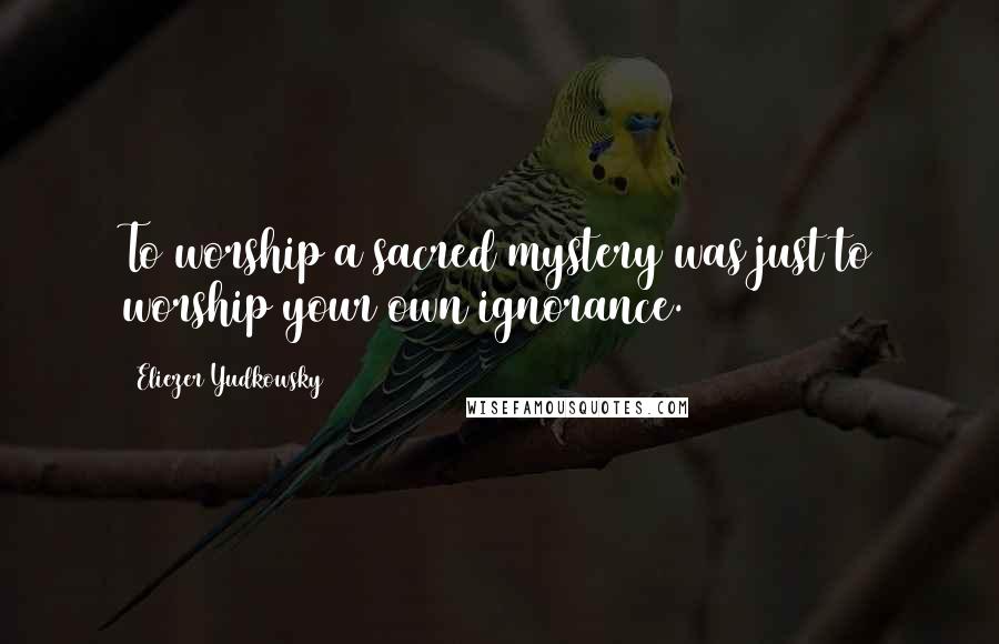 Eliezer Yudkowsky Quotes: To worship a sacred mystery was just to worship your own ignorance.