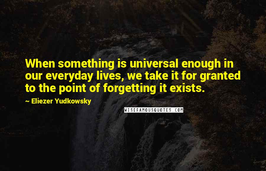 Eliezer Yudkowsky Quotes: When something is universal enough in our everyday lives, we take it for granted to the point of forgetting it exists.