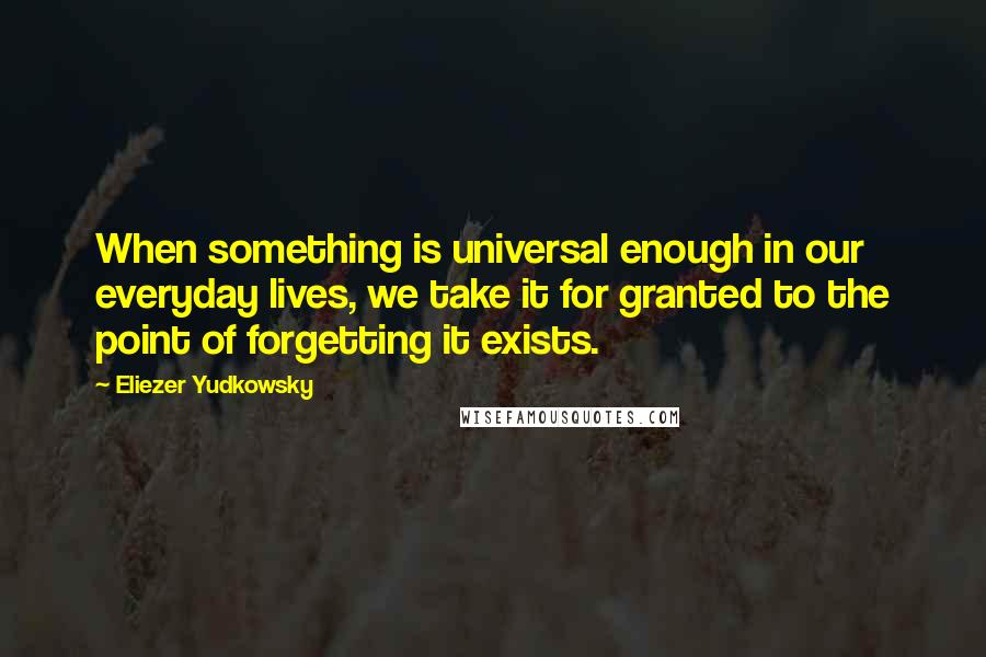 Eliezer Yudkowsky Quotes: When something is universal enough in our everyday lives, we take it for granted to the point of forgetting it exists.