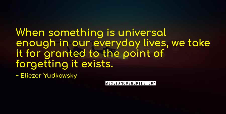 Eliezer Yudkowsky Quotes: When something is universal enough in our everyday lives, we take it for granted to the point of forgetting it exists.