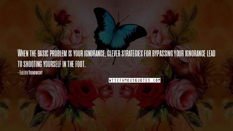 Eliezer Yudkowsky Quotes: When the basic problem is your ignorance, clever strategies for bypassing your ignorance lead to shooting yourself in the foot.