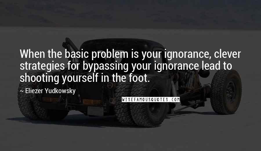 Eliezer Yudkowsky Quotes: When the basic problem is your ignorance, clever strategies for bypassing your ignorance lead to shooting yourself in the foot.