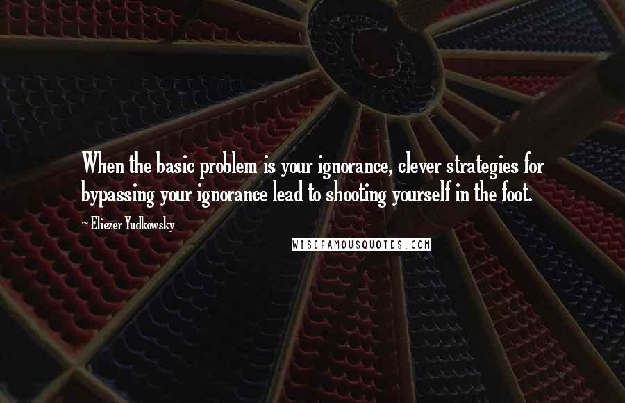 Eliezer Yudkowsky Quotes: When the basic problem is your ignorance, clever strategies for bypassing your ignorance lead to shooting yourself in the foot.