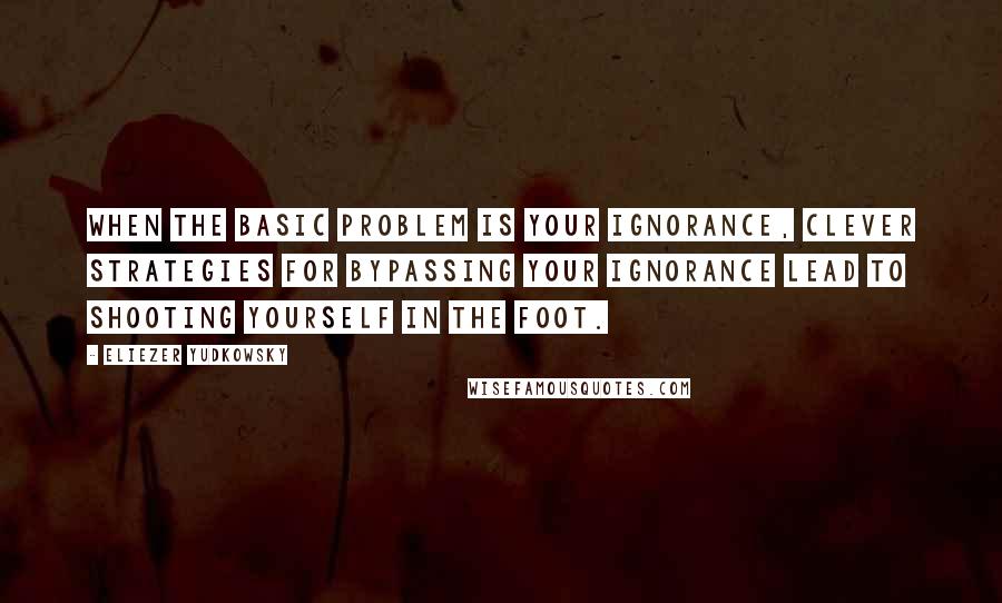 Eliezer Yudkowsky Quotes: When the basic problem is your ignorance, clever strategies for bypassing your ignorance lead to shooting yourself in the foot.