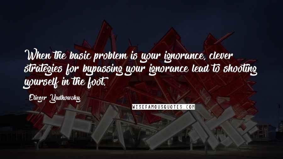 Eliezer Yudkowsky Quotes: When the basic problem is your ignorance, clever strategies for bypassing your ignorance lead to shooting yourself in the foot.