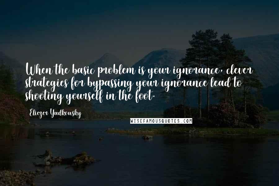 Eliezer Yudkowsky Quotes: When the basic problem is your ignorance, clever strategies for bypassing your ignorance lead to shooting yourself in the foot.