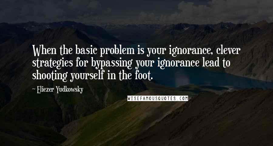 Eliezer Yudkowsky Quotes: When the basic problem is your ignorance, clever strategies for bypassing your ignorance lead to shooting yourself in the foot.