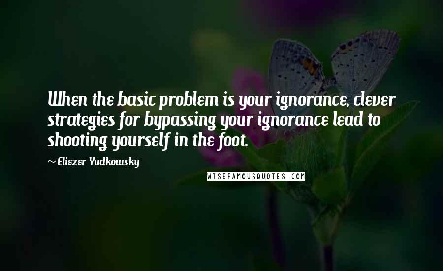 Eliezer Yudkowsky Quotes: When the basic problem is your ignorance, clever strategies for bypassing your ignorance lead to shooting yourself in the foot.