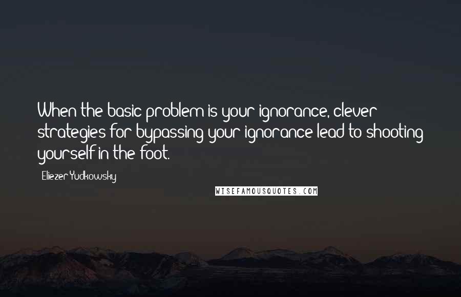 Eliezer Yudkowsky Quotes: When the basic problem is your ignorance, clever strategies for bypassing your ignorance lead to shooting yourself in the foot.