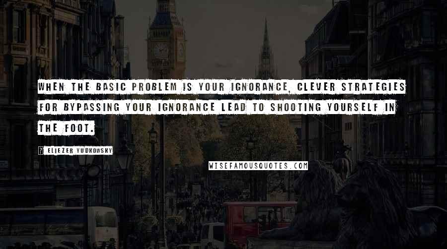 Eliezer Yudkowsky Quotes: When the basic problem is your ignorance, clever strategies for bypassing your ignorance lead to shooting yourself in the foot.