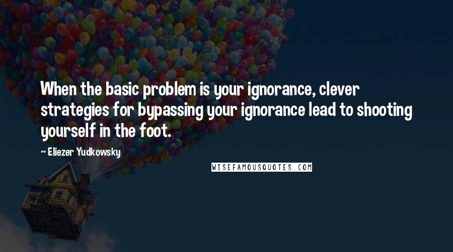 Eliezer Yudkowsky Quotes: When the basic problem is your ignorance, clever strategies for bypassing your ignorance lead to shooting yourself in the foot.