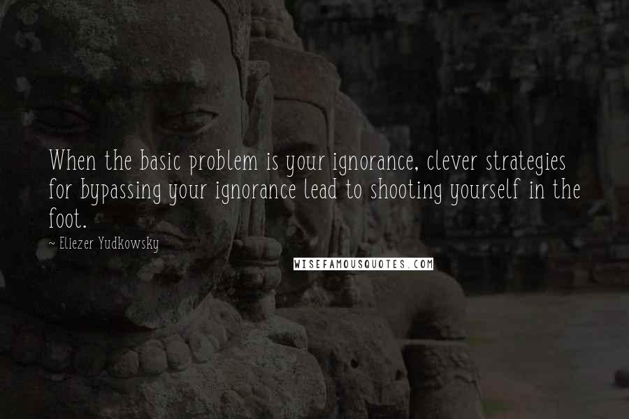 Eliezer Yudkowsky Quotes: When the basic problem is your ignorance, clever strategies for bypassing your ignorance lead to shooting yourself in the foot.