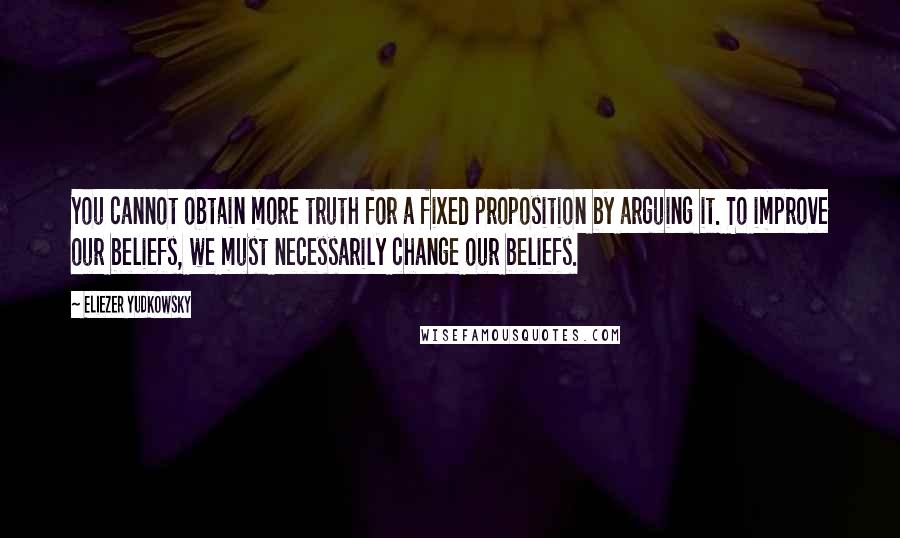 Eliezer Yudkowsky Quotes: You cannot obtain more truth for a fixed proposition by arguing it. To improve our beliefs, we must necessarily change our beliefs.