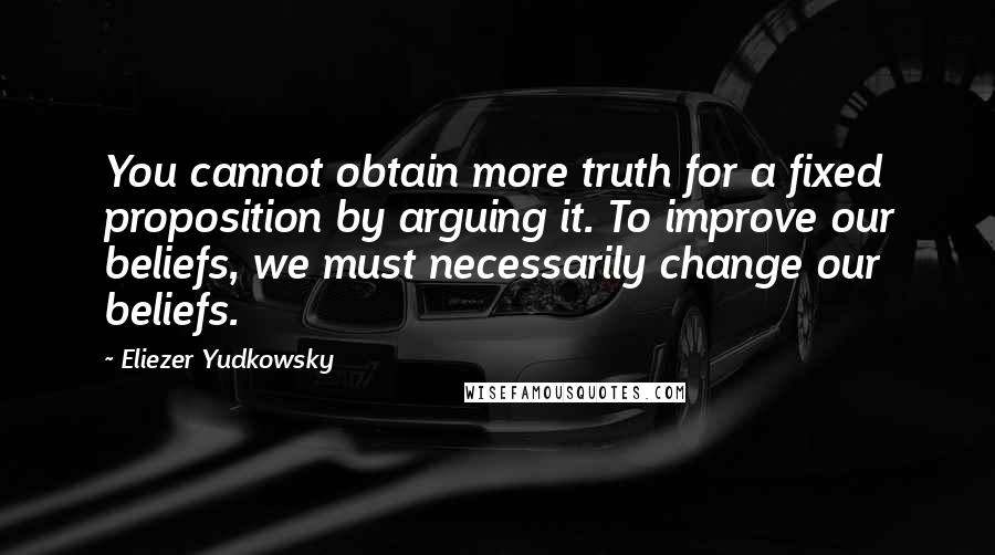 Eliezer Yudkowsky Quotes: You cannot obtain more truth for a fixed proposition by arguing it. To improve our beliefs, we must necessarily change our beliefs.