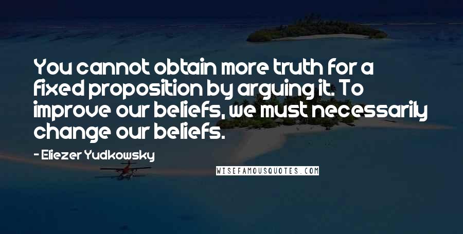 Eliezer Yudkowsky Quotes: You cannot obtain more truth for a fixed proposition by arguing it. To improve our beliefs, we must necessarily change our beliefs.