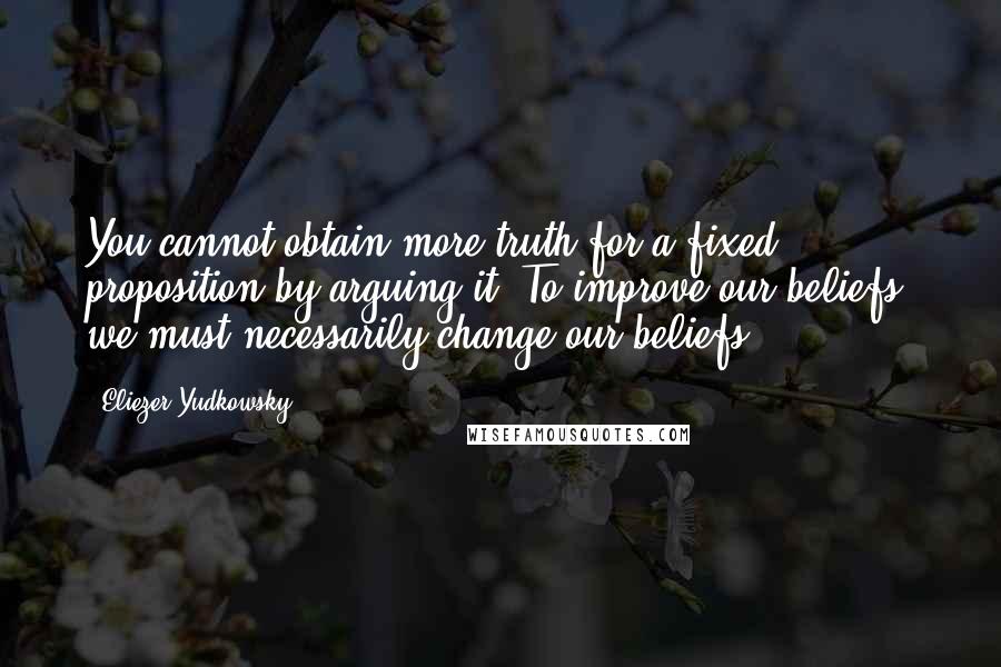 Eliezer Yudkowsky Quotes: You cannot obtain more truth for a fixed proposition by arguing it. To improve our beliefs, we must necessarily change our beliefs.