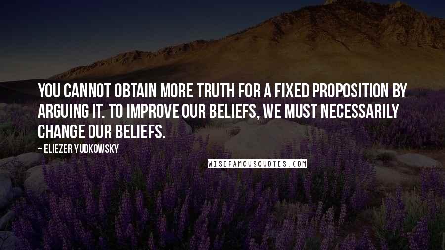 Eliezer Yudkowsky Quotes: You cannot obtain more truth for a fixed proposition by arguing it. To improve our beliefs, we must necessarily change our beliefs.