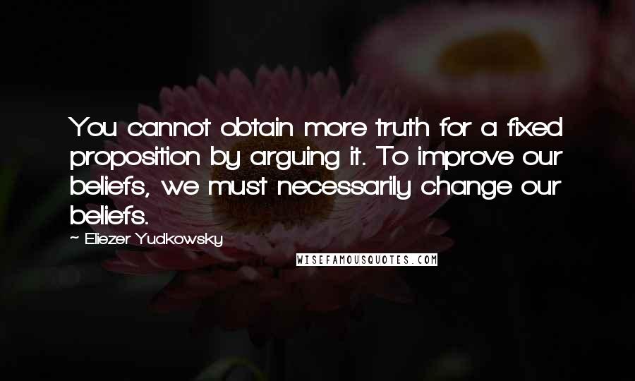 Eliezer Yudkowsky Quotes: You cannot obtain more truth for a fixed proposition by arguing it. To improve our beliefs, we must necessarily change our beliefs.