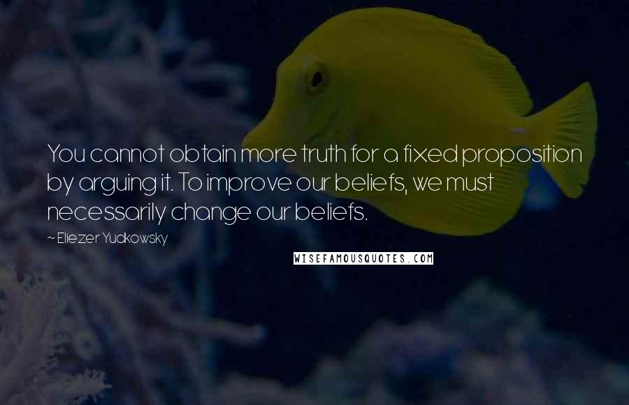 Eliezer Yudkowsky Quotes: You cannot obtain more truth for a fixed proposition by arguing it. To improve our beliefs, we must necessarily change our beliefs.