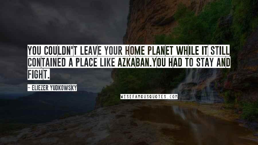 Eliezer Yudkowsky Quotes: You couldn't leave your home planet while it still contained a place like Azkaban.You had to stay and fight.