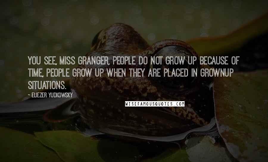 Eliezer Yudkowsky Quotes: You see, Miss Granger, people do not grow up because of time, people grow up when they are placed in grownup situations.