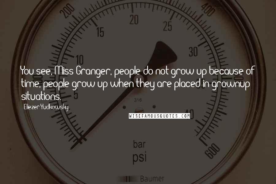 Eliezer Yudkowsky Quotes: You see, Miss Granger, people do not grow up because of time, people grow up when they are placed in grownup situations.
