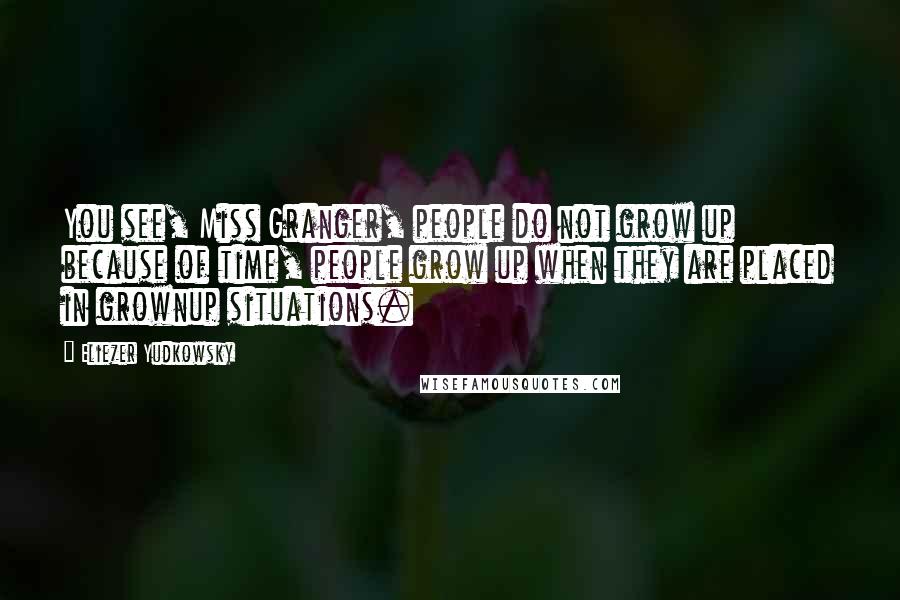 Eliezer Yudkowsky Quotes: You see, Miss Granger, people do not grow up because of time, people grow up when they are placed in grownup situations.