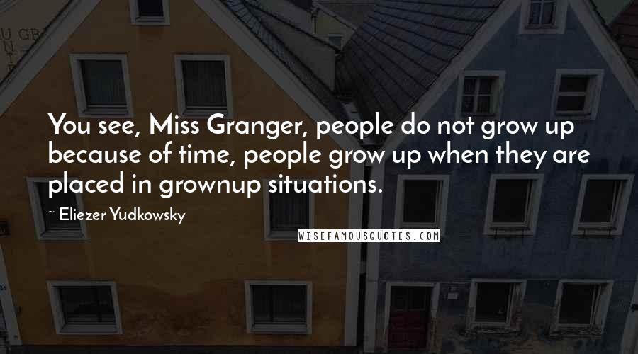 Eliezer Yudkowsky Quotes: You see, Miss Granger, people do not grow up because of time, people grow up when they are placed in grownup situations.