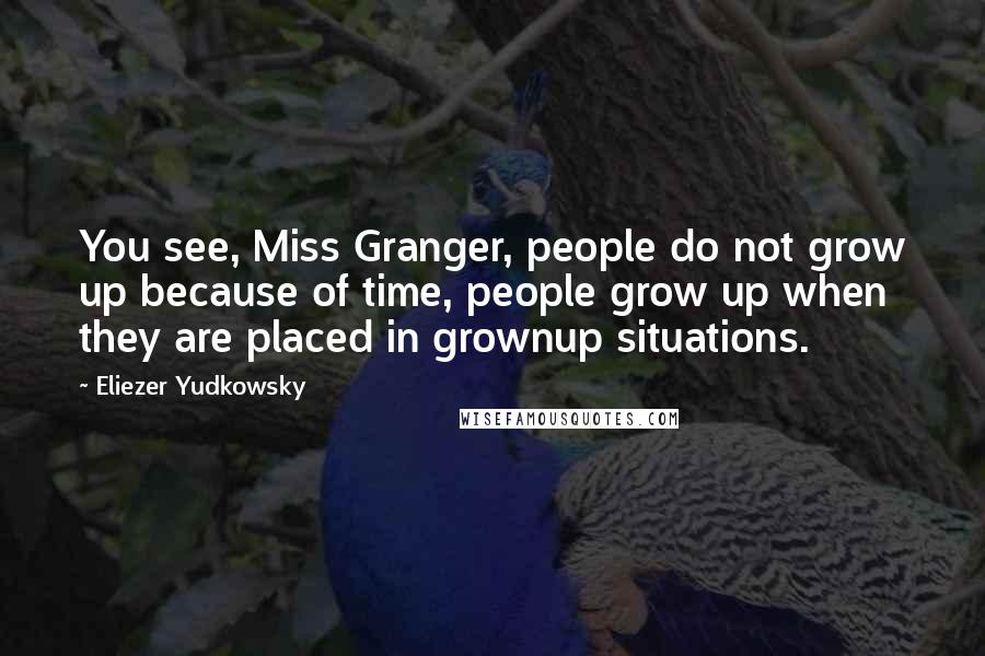 Eliezer Yudkowsky Quotes: You see, Miss Granger, people do not grow up because of time, people grow up when they are placed in grownup situations.