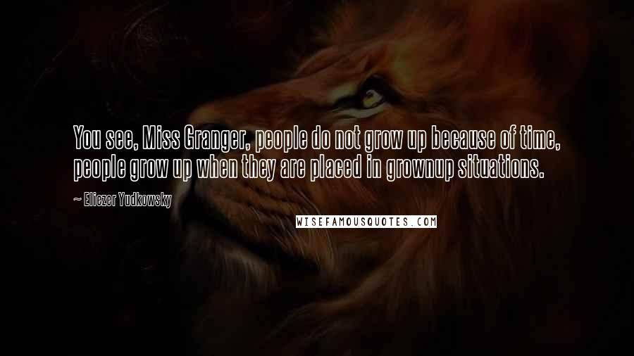 Eliezer Yudkowsky Quotes: You see, Miss Granger, people do not grow up because of time, people grow up when they are placed in grownup situations.