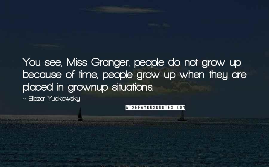 Eliezer Yudkowsky Quotes: You see, Miss Granger, people do not grow up because of time, people grow up when they are placed in grownup situations.