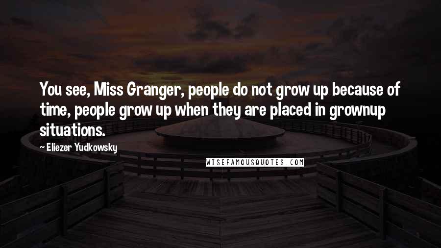 Eliezer Yudkowsky Quotes: You see, Miss Granger, people do not grow up because of time, people grow up when they are placed in grownup situations.