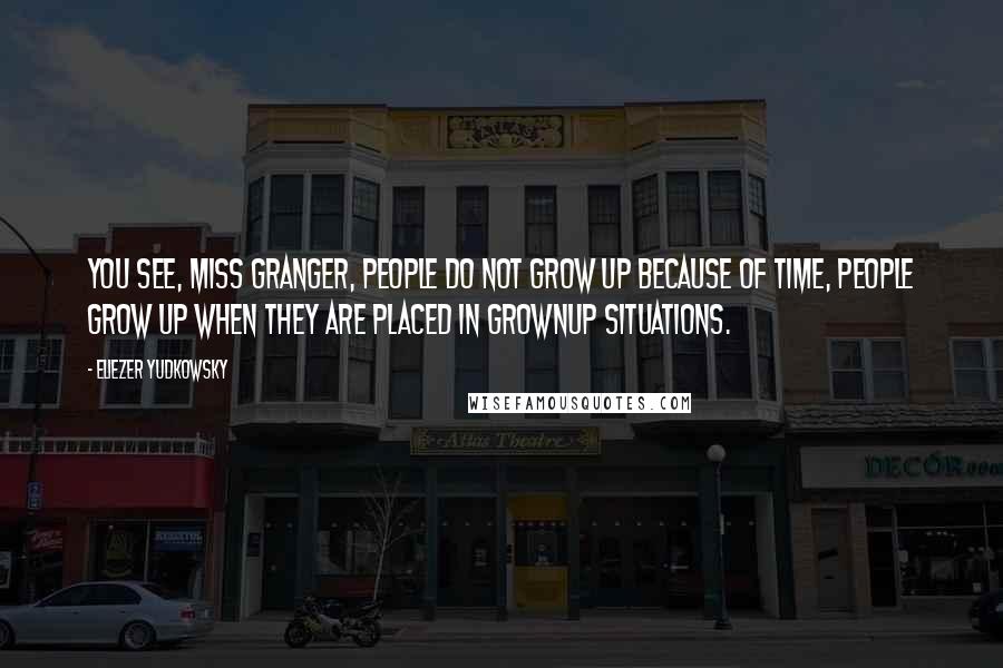 Eliezer Yudkowsky Quotes: You see, Miss Granger, people do not grow up because of time, people grow up when they are placed in grownup situations.