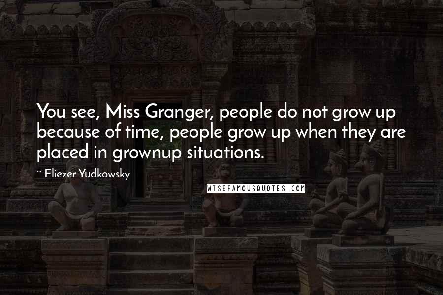 Eliezer Yudkowsky Quotes: You see, Miss Granger, people do not grow up because of time, people grow up when they are placed in grownup situations.