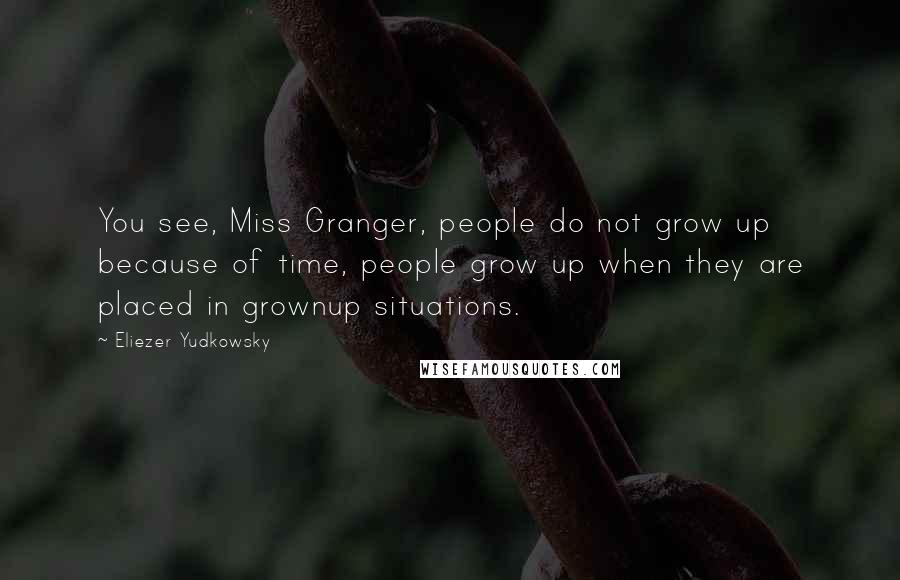 Eliezer Yudkowsky Quotes: You see, Miss Granger, people do not grow up because of time, people grow up when they are placed in grownup situations.