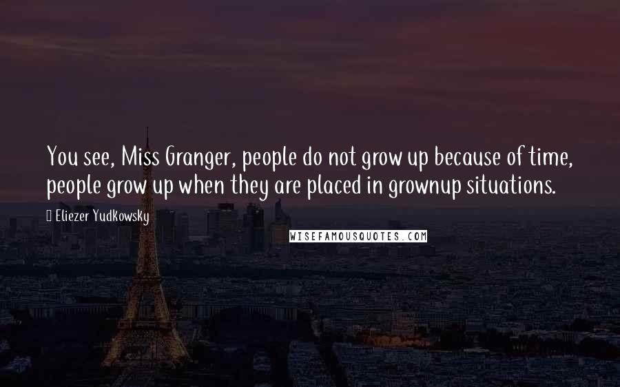 Eliezer Yudkowsky Quotes: You see, Miss Granger, people do not grow up because of time, people grow up when they are placed in grownup situations.