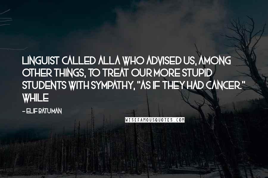 Elif Batuman Quotes: linguist called Alla who advised us, among other things, to treat our more stupid students with sympathy, "as if they had cancer." While