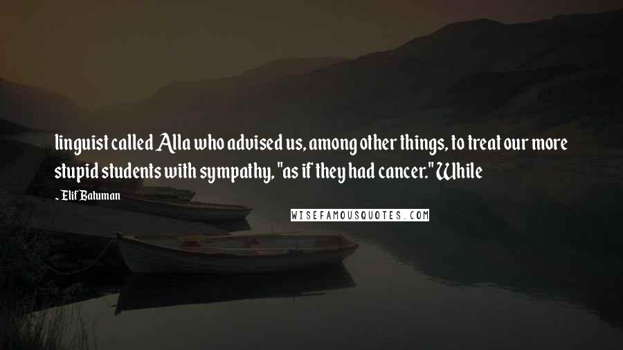 Elif Batuman Quotes: linguist called Alla who advised us, among other things, to treat our more stupid students with sympathy, "as if they had cancer." While